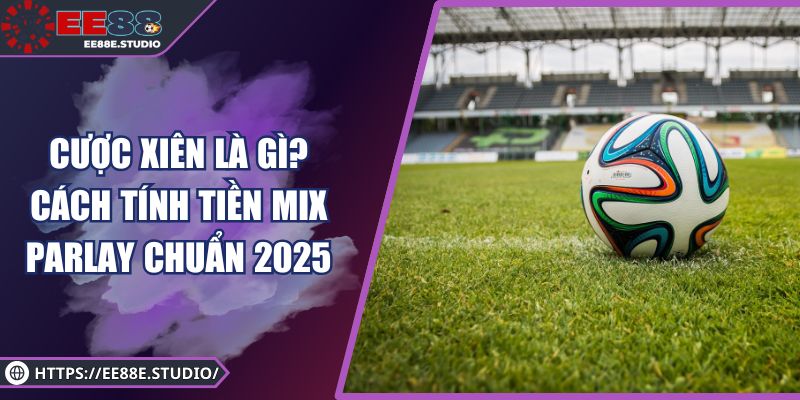 Cược Xiên Là Gì? Cách Tính Tiền Mix Parlay Chuẩn 2025