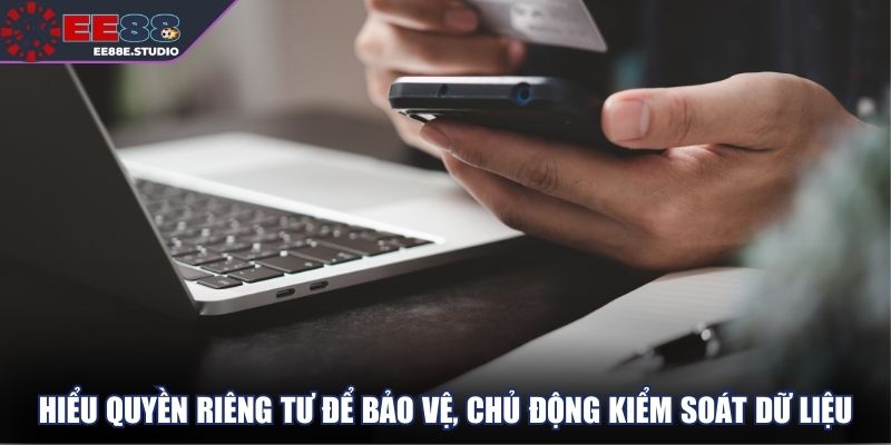 Hiểu quyền riêng tư để bảo vệ, chủ động kiểm soát dữ liệu